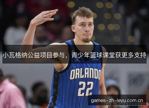 小瓦格纳公益项目参与，青少年篮球课堂获更多支持